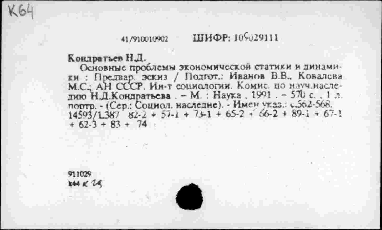 ﻿
41 /91а>1иЭД2 ШИФР: 10^)29111
Кондратьев НД.
Основные проблемы экономической статики и динамики : Прсдвар эскиз / Подгот.: Иванов В.В., Ковалева М.С^ АН СССР. Ин-т социологии. Комис, по нэуч наследию НД.Кондратьева . - М. : Наука . 1991 . - 5711 с. , 1 л. полтп. • (Сер.: Социол. наследие). - Имен стад.: сЗо2-568. 14593/138^7 82-2 * 57-1 ♦ 75-1 + 65-2 - .‘'>6-2 + 89-1 -> 67-1 + 62-3 + 83 ♦ 74
911029
444 Л и,